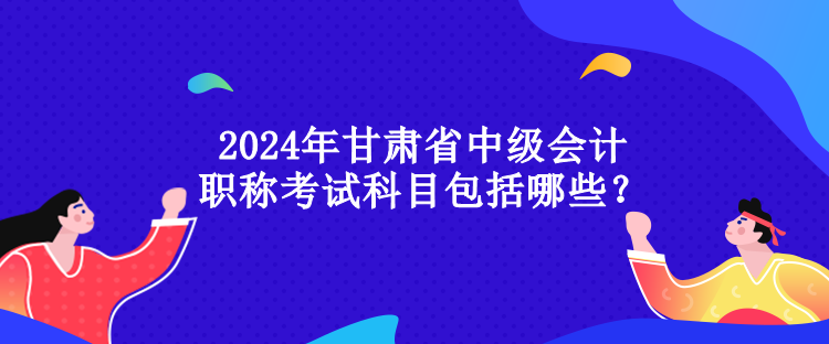 2024年甘肃省中级会计职称考试科目包括哪些？