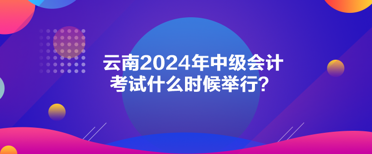 云南2024年中级会计考试什么时候举行？