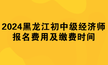 2024年黑龙江初中级经济师报名费用及缴费时间