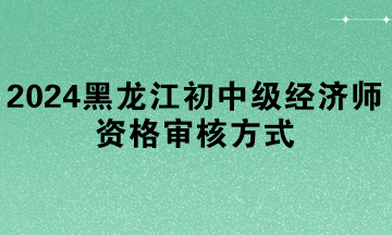 2024年黑龙江初中级经济师资格审核方式