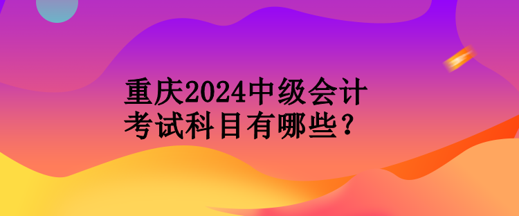 重庆2024中级会计考试科目有哪些？