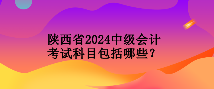 陕西省2024中级会计考试科目包括哪些？