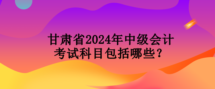 甘肃省2024年中级会计考试科目包括哪些？