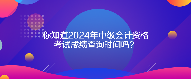 你知道2024年中级会计资格考试成绩查询时间吗？