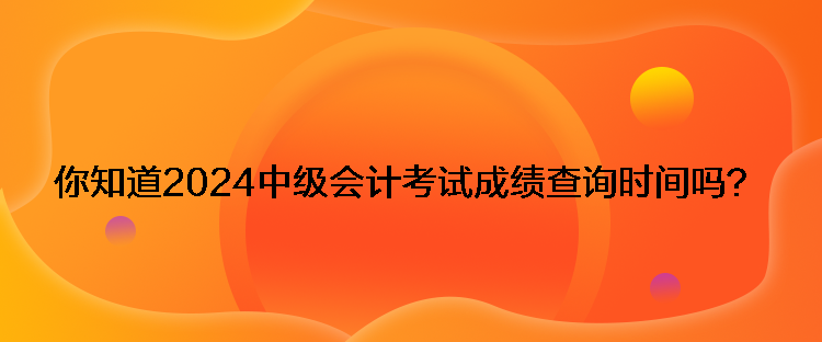 你知道2024中级会计考试成绩查询时间吗？