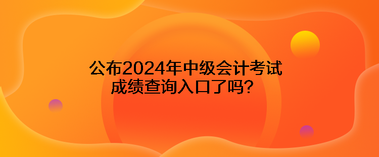 公布2024年中级会计考试成绩查询入口了吗？