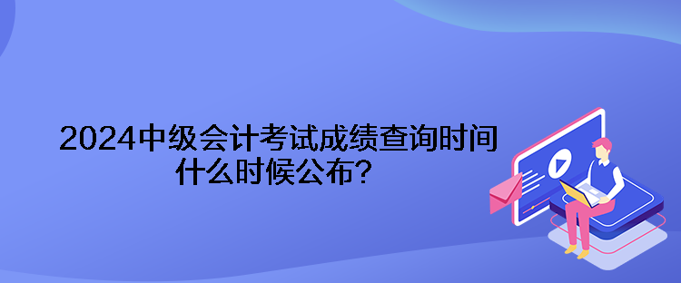 2024中级会计考试成绩查询时间什么时候公布？