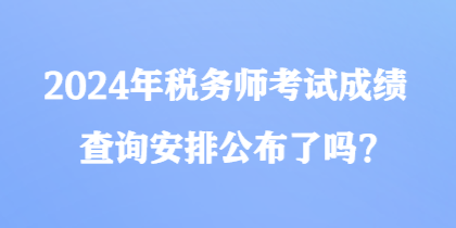 2024年税务师考试成绩查询安排公布了吗？