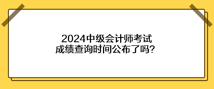 2024中级会计师考试成绩查询时间公布了吗？