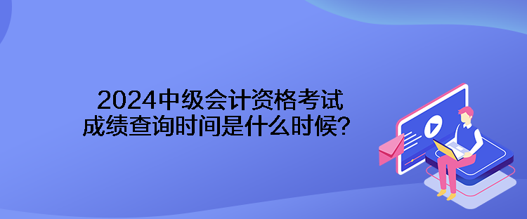 2024中级会计资格考试成绩查询时间是什么时候？