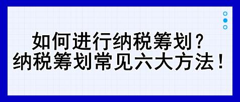 如何进行纳税筹划？纳税筹划常见六大方法！