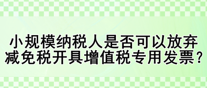 小规模纳税人是否可以放弃减免税开具增值税专用发票？