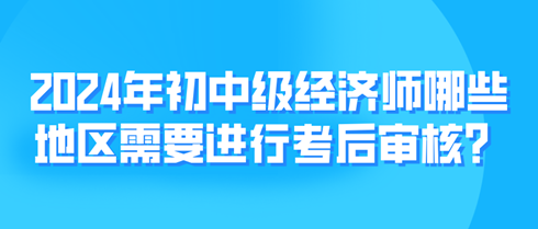 2024年初中级经济师哪些地区需要进行考后审核？