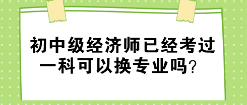 初中级经济师已经考过一科可以换专业吗？