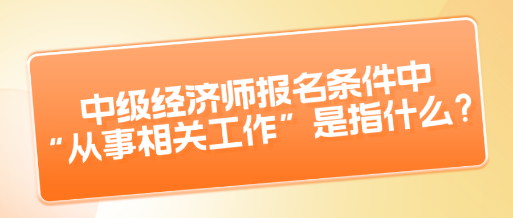 中级经济师报名条件中“从事相关工作”是指什么？